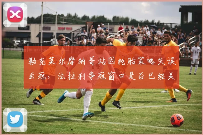 勒克莱尔摩纳哥站因轮胎策略失误丢冠,法拉利争冠窗口是否已经关闭?
