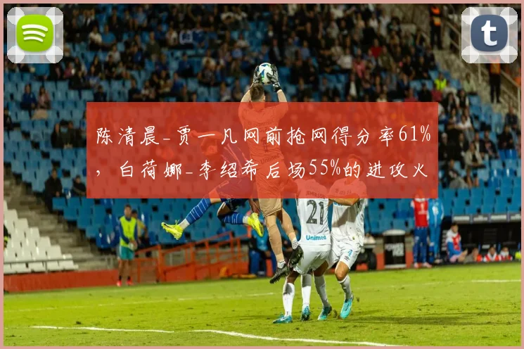 陈清晨_贾一凡网前抢网得分率61%,白荷娜_李绍希后场55%的进攻火力能否扳倒头号种子?