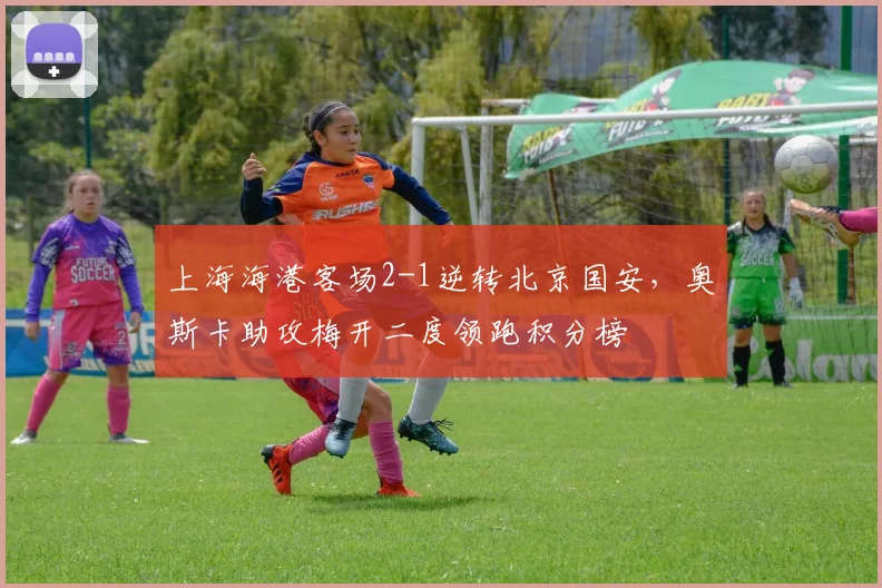 上海海港客场2-1逆转北京国安，奥斯卡助攻梅开二度领跑积分榜