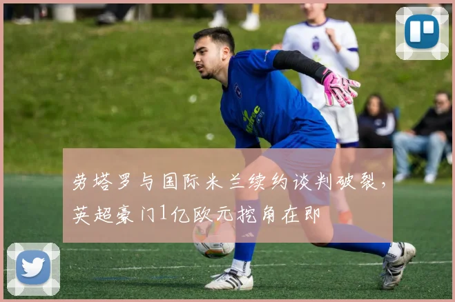 劳塔罗与国际米兰续约谈判破裂,英超豪门1亿欧元挖角在即