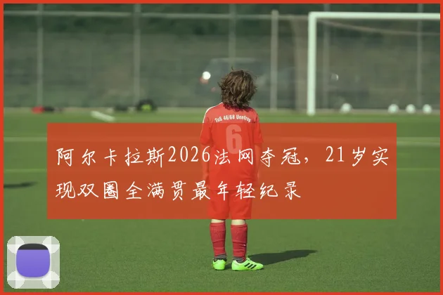 阿尔卡拉斯2026法网夺冠,21岁实现双圈全满贯最年轻纪录