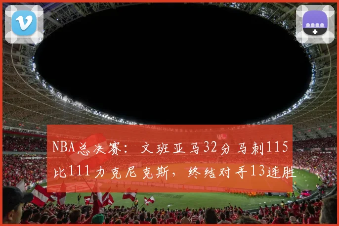 NBA总决赛:文班亚马32分马刺115比111力克尼克斯,终结对手13连胜
