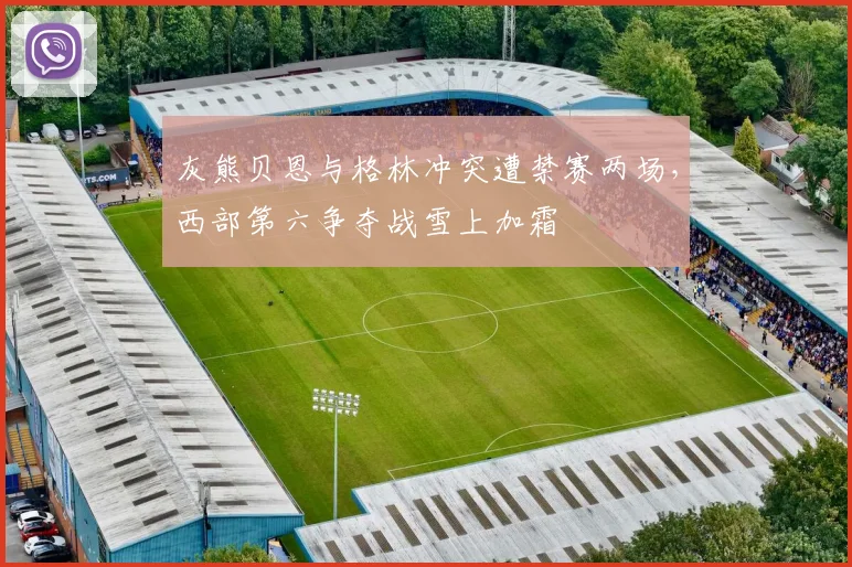灰熊贝恩与格林冲突遭禁赛两场,西部第六争夺战雪上加霜