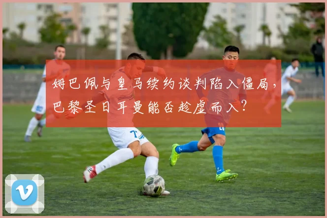 姆巴佩与皇马续约谈判陷入僵局，巴黎圣日耳曼能否趁虚而入？