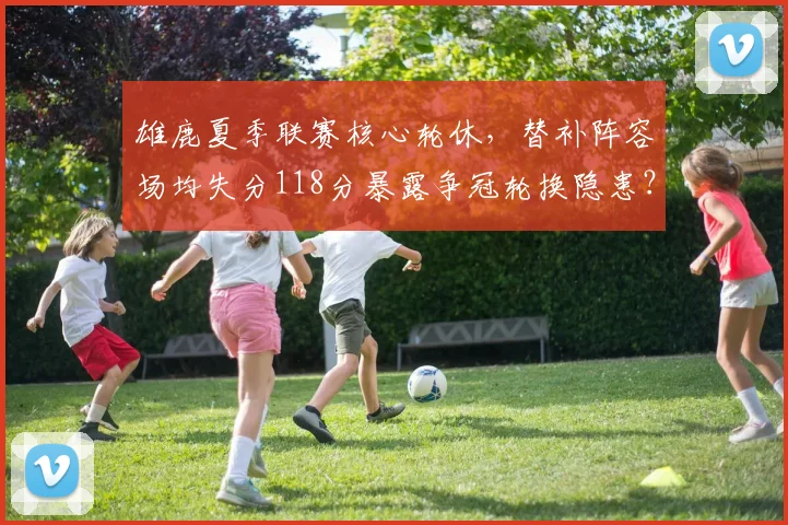 雄鹿夏季联赛核心轮休,替补阵容场均失分118分暴露争冠轮换隐患?