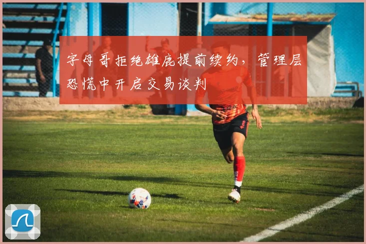 字母哥拒绝雄鹿提前续约,管理层恐慌中开启交易谈判