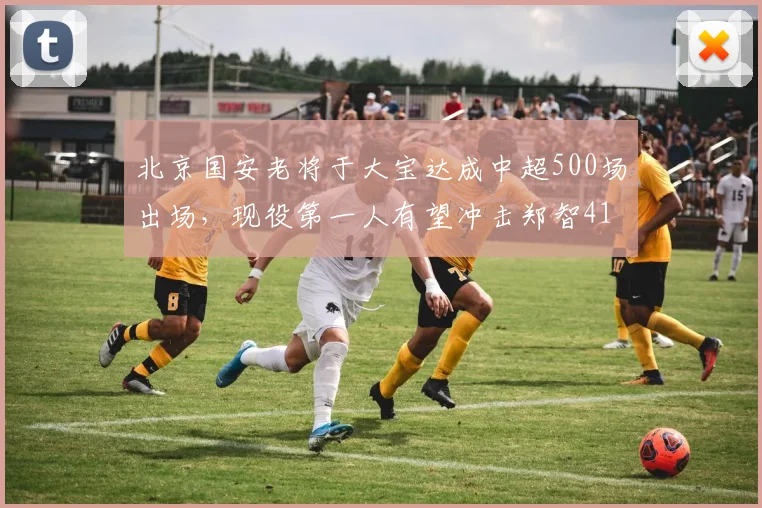 北京国安老将于大宝达成中超500场出场,现役第一人有望冲击郑智416场上场时间纪录